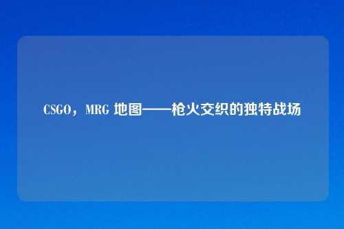 CSGO，MRG 地图——枪火交织的独特战场