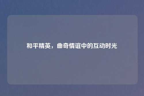 和平精英，曲奇情谊中的互动时光