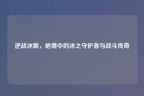 逆战冰姬，绝境中的冰之守护者与战斗传奇