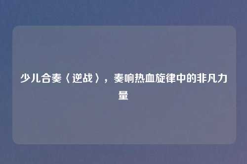 少儿合奏〈逆战〉，奏响热血旋律中的非凡力量