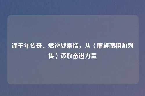 诵千年传奇、燃逆战豪情，从〈廉颇蔺相如列传〉汲取奋进力量