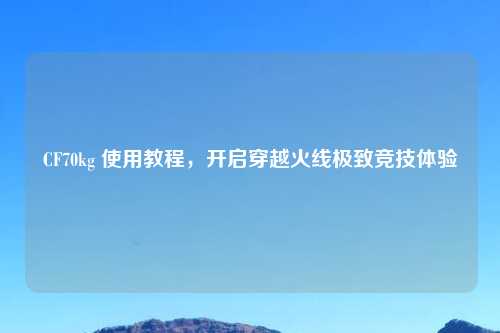 CF70kg 使用教程，开启穿越火线极致竞技体验
