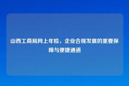 山西工商局网上年检，企业合规发展的重要保障与便捷通道