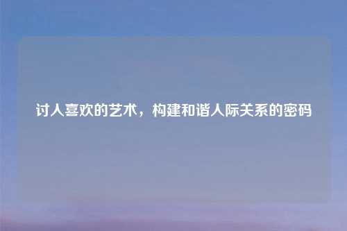 讨人喜欢的艺术，构建和谐人际关系的密码