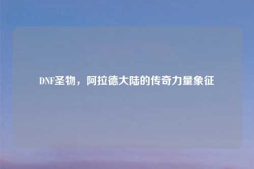 DNF圣物，阿拉德大陆的传奇力量象征