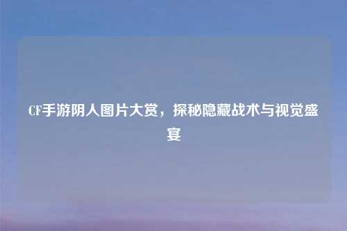 CF手游阴人图片大赏，探秘隐藏战术与视觉盛宴