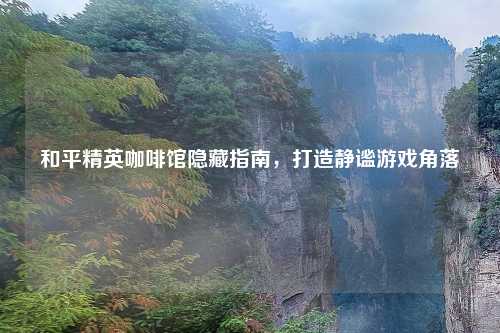 和平精英咖啡馆隐藏指南，打造静谧游戏角落