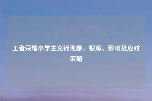 王者荣耀小学生充钱现象，根源、影响及应对策略