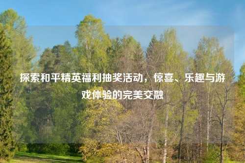 探索和平精英福利抽奖活动，惊喜、乐趣与游戏体验的完美交融