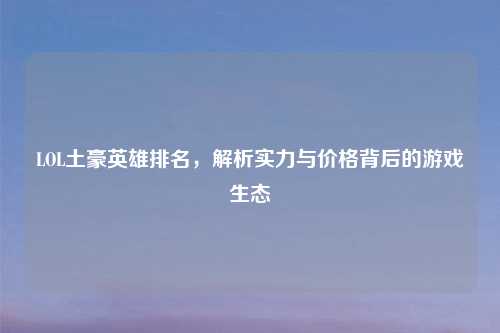 LOL土豪英雄排名，解析实力与价格背后的游戏生态