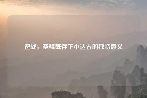 逆战，圣鲲既存下小达古的独特意义