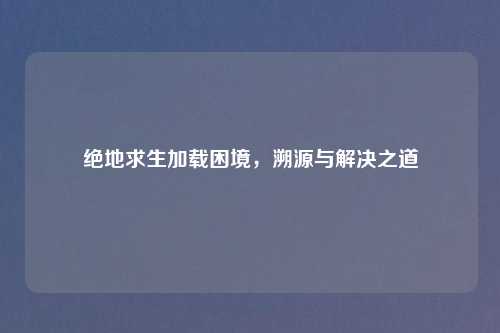 绝地求生加载困境，溯源与解决之道