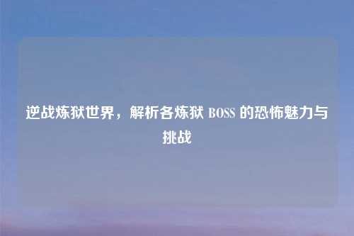逆战炼狱世界，解析各炼狱 BOSS 的恐怖魅力与挑战
