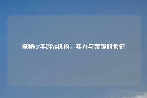 探秘CF手游V8机枪，实力与荣耀的象征