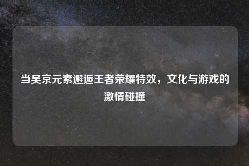 当吴京元素邂逅王者荣耀特效，文化与游戏的激情碰撞
