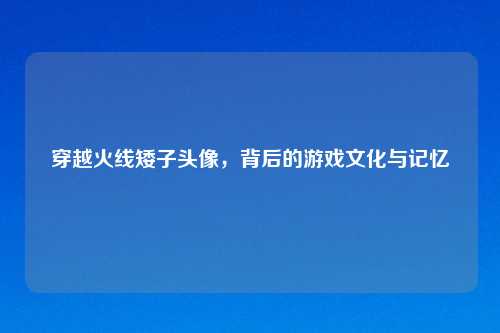 穿越火线矮子头像，背后的游戏文化与记忆