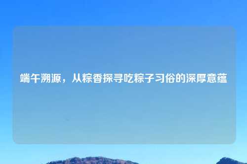 端午溯源，从粽香探寻吃粽子习俗的深厚意蕴