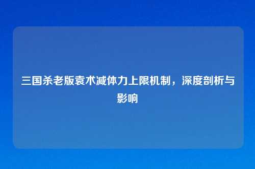 三国杀老版袁术减体力上限机制,深度剖析与影响