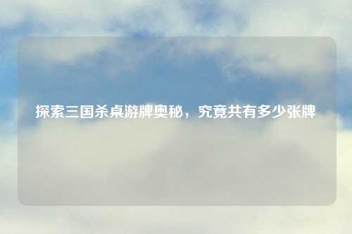 探索三国杀桌游牌奥秘，究竟共有多少张牌