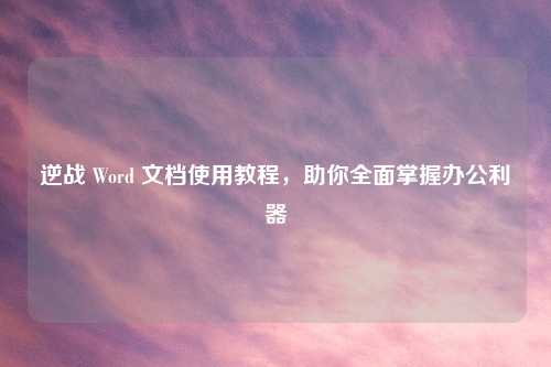 逆战 Word 文档使用教程，助你全面掌握办公利器