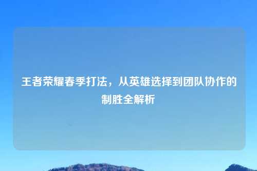 王者荣耀春季打法，从英雄选择到团队协作的制胜全解析