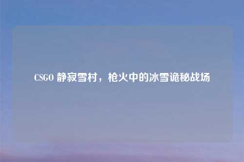 CSGO 静寂雪村，枪火中的冰雪诡秘战场