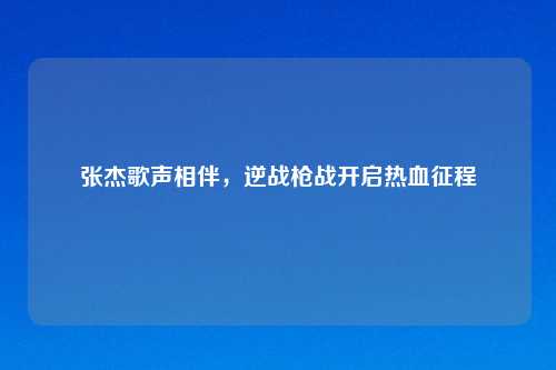 张杰歌声相伴，逆战枪战开启热血征程