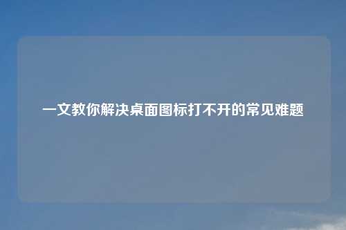 一文教你解决桌面图标打不开的常见难题