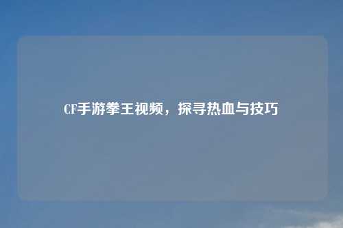 CF手游拳王视频，探寻热血与技巧