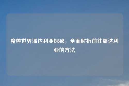 魔兽世界潘达利亚探秘，全面解析前往潘达利亚的方法