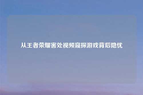 从王者荣耀害处视频窥探游戏背后隐忧