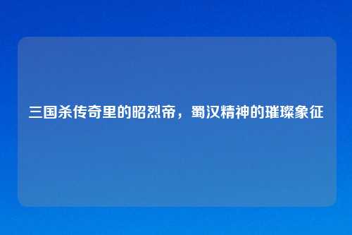三国杀传奇里的昭烈帝，蜀汉精神的璀璨象征