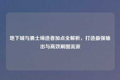地下城与勇士缔造者加点全解析，打造最强输出与高效刷图流派