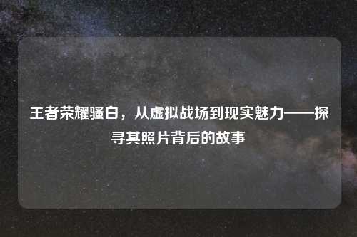 王者荣耀骚白，从虚拟战场到现实魅力——探寻其照片背后的故事