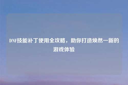 DNF技能补丁使用全攻略，助你打造焕然一新的游戏体验