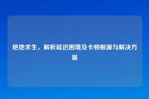 绝地求生，解析延迟困境及卡顿根源与解决方案