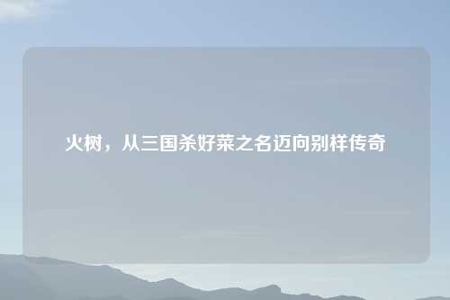 火树，从三国杀好菜之名迈向别样传奇