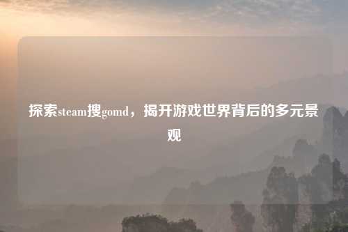 探索steam搜gomd，揭开游戏世界背后的多元景观