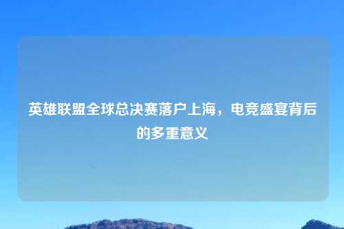 英雄联盟全球总决赛落户上海，电竞盛宴背后的多重意义