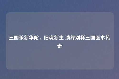 三国杀新华陀，旧魂新生 演绎别样三国医术传奇