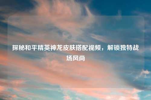 探秘和平精英神龙皮肤搭配视频，解锁独特战场风尚