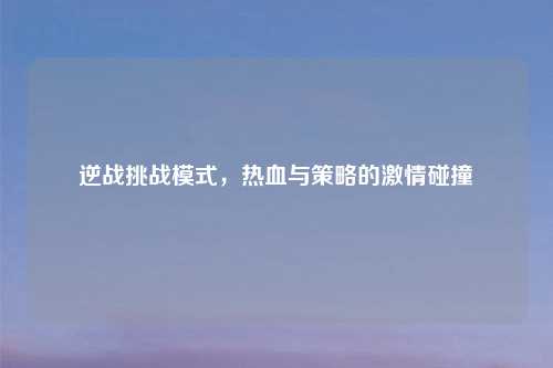 逆战挑战模式，热血与策略的激情碰撞