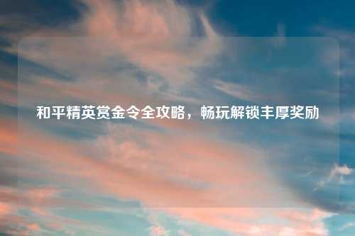 和平精英赏金令全攻略，畅玩解锁丰厚奖励