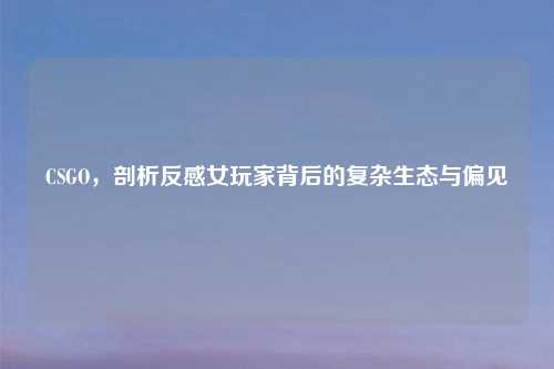 CSGO，剖析反感女玩家背后的复杂生态与偏见