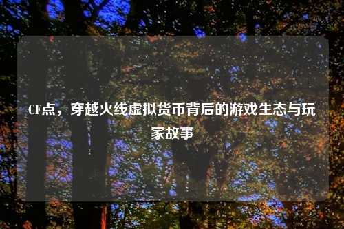 CF点，穿越火线虚拟货币背后的游戏生态与玩家故事