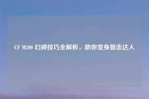 CF M200 幻神技巧全解析，助你变身狙击达人