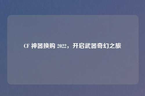 CF 神器换购 2022，开启武器奇幻之旅