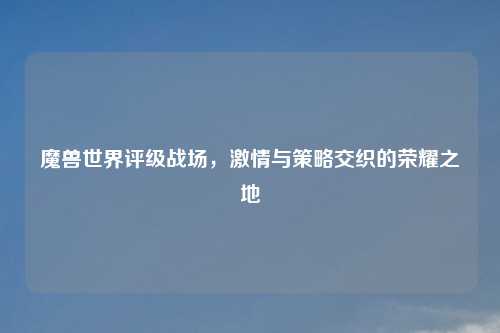 魔兽世界评级战场，激情与策略交织的荣耀之地