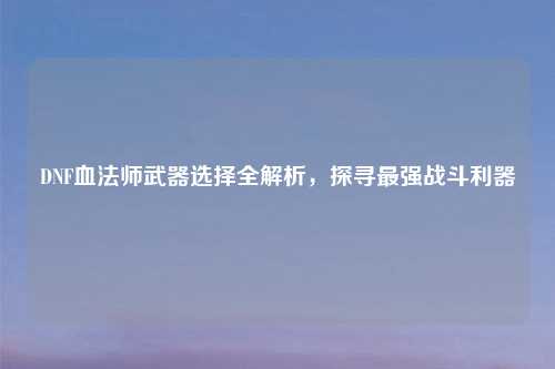 DNF血法师武器选择全解析，探寻最强战斗利器