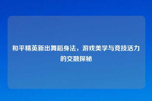 和平精英新出舞蹈身法，游戏美学与竞技活力的交融探秘